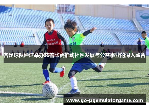 各足球队通过举办慈善比赛推动社区发展与公益事业的深入融合 各足球队通过举办慈善比赛推动社区发展与公益事业的深入融合