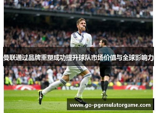 曼联通过品牌重塑成功提升球队市场价值与全球影响力 曼联通过品牌重塑成功提升球队市场价值与全球影响力