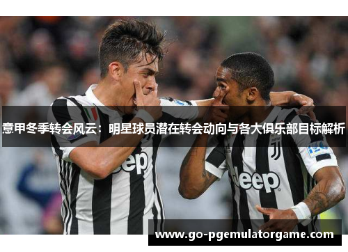 意甲冬季转会风云:明星球员潜在转会动向与各大俱乐部目标解析 意甲冬季转会风云:明星球员潜在转会动向与各大俱乐部目标解析