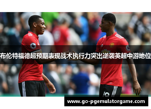 布伦特福德超预期表现战术执行力突出逆袭英超中游地位 布伦特福德超预期表现战术执行力突出逆袭英超中游地位