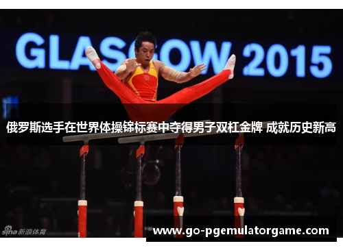俄罗斯选手在世界体操锦标赛中夺得男子双杠金牌 成就历史新高 俄罗斯选手在世界体操锦标赛中夺得男子双杠金牌 成就历史新高