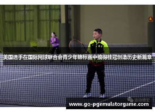 美国选手在国际网球联合会青少年锦标赛中摘得桂冠创造历史新篇章 美国选手在国际网球联合会青少年锦标赛中摘得桂冠创造历史新篇章