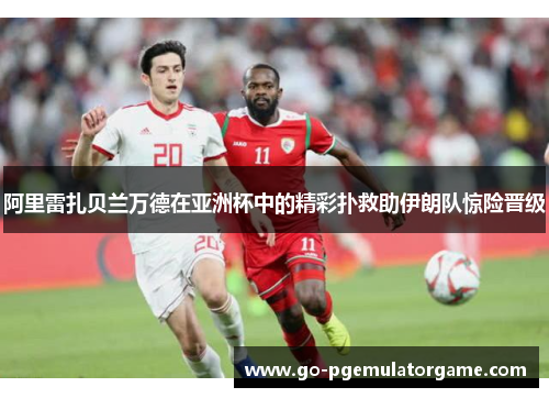 阿里雷扎贝兰万德在亚洲杯中的精彩扑救助伊朗队惊险晋级 阿里雷扎贝兰万德在亚洲杯中的精彩扑救助伊朗队惊险晋级