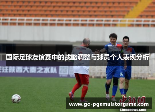 国际足球友谊赛中的战略调整与球员个人表现分析 国际足球友谊赛中的战略调整与球员个人表现分析