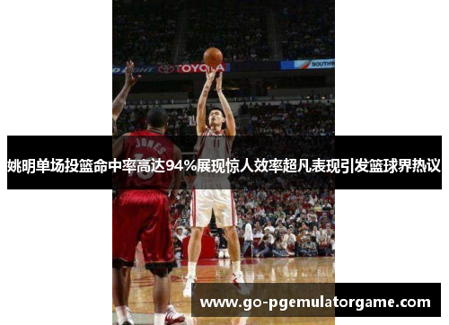 姚明单场投篮命中率高达94%展现惊人效率超凡表现引发篮球界热议 姚明单场投篮命中率高达94%展现惊人效率超凡表现引发篮球界热议