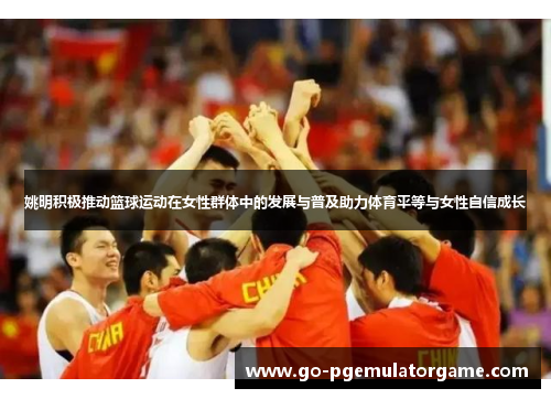 姚明积极推动篮球运动在女性群体中的发展与普及助力体育平等与女性自信成长