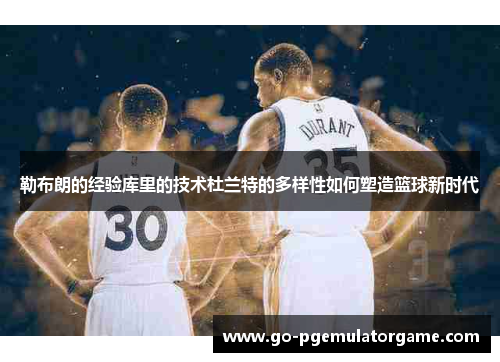 勒布朗的经验库里的技术杜兰特的多样性如何塑造篮球新时代 勒布朗的经验库里的技术杜兰特的多样性如何塑造篮球新时代