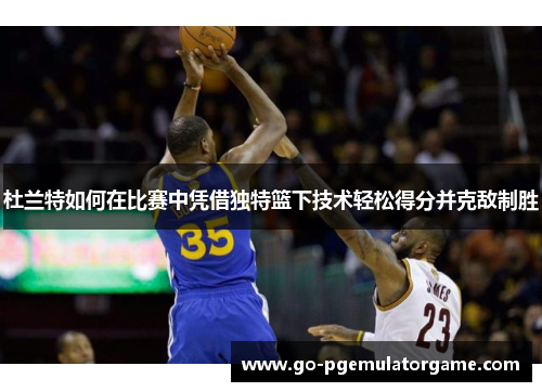 杜兰特如何在比赛中凭借独特篮下技术轻松得分并克敌制胜 杜兰特如何在比赛中凭借独特篮下技术轻松得分并克敌制胜