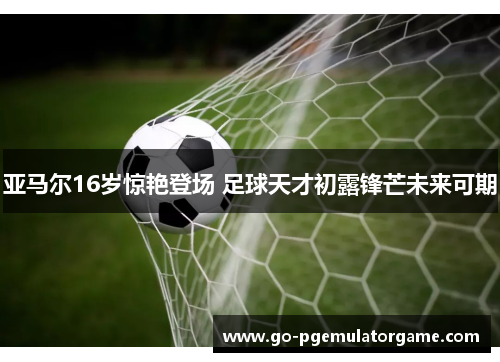亚马尔16岁惊艳登场 足球天才初露锋芒未来可期 亚马尔16岁惊艳登场 足球天才初露锋芒未来可期
