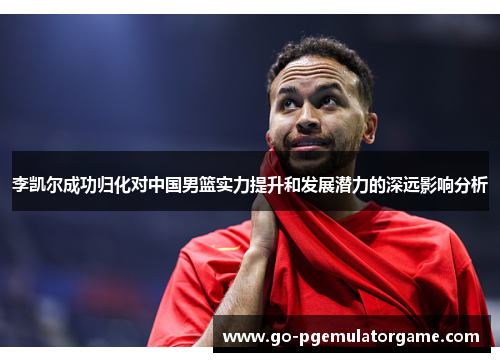 李凯尔成功归化对中国男篮实力提升和发展潜力的深远影响分析 李凯尔成功归化对中国男篮实力提升和发展潜力的深远影响分析