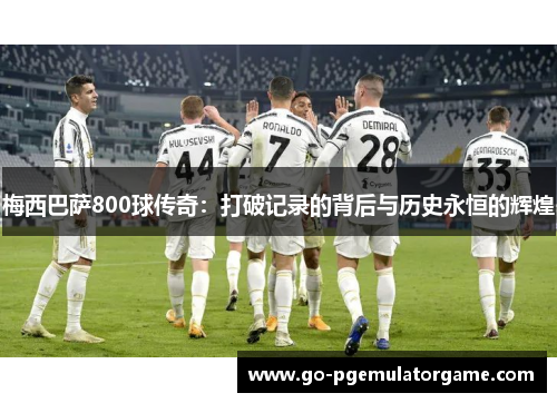 梅西巴萨800球传奇：打破记录的背后与历史永恒的辉煌