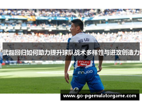 武磊回归如何助力提升球队战术多样性与进攻创造力 武磊回归如何助力提升球队战术多样性与进攻创造力