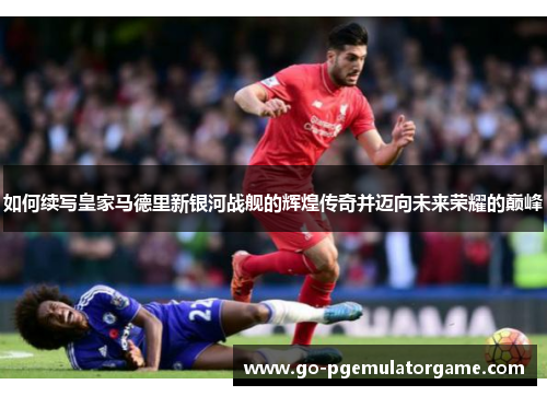 如何续写皇家马德里新银河战舰的辉煌传奇并迈向未来荣耀的巅峰 如何续写皇家马德里新银河战舰的辉煌传奇并迈向未来荣耀的巅峰
