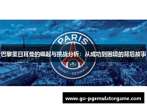 巴黎圣日耳曼的崛起与挑战分析：从成功到困境的背后故事