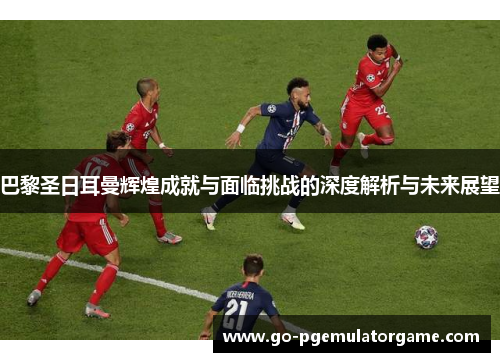巴黎圣日耳曼辉煌成就与面临挑战的深度解析与未来展望 巴黎圣日耳曼辉煌成就与面临挑战的深度解析与未来展望