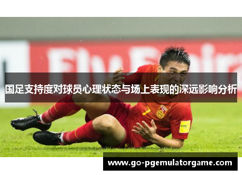 国足支持度对球员心理状态与场上表现的深远影响分析