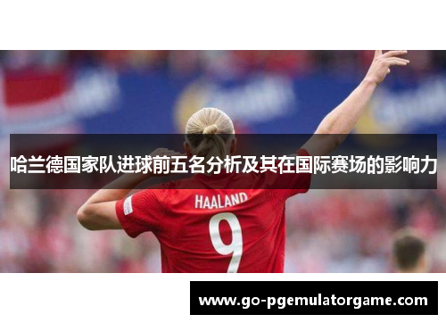 哈兰德国家队进球前五名分析及其在国际赛场的影响力 哈兰德国家队进球前五名分析及其在国际赛场的影响力