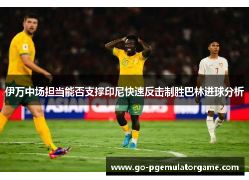 伊万中场担当能否支撑印尼快速反击制胜巴林进球分析 伊万中场担当能否支撑印尼快速反击制胜巴林进球分析