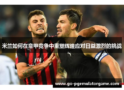 米兰如何在意甲竞争中重塑辉煌应对日益激烈的挑战 米兰如何在意甲竞争中重塑辉煌应对日益激烈的挑战