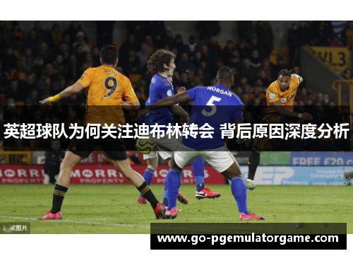 英超球队为何关注迪布林转会 背后原因深度分析 英超球队为何关注迪布林转会 背后原因深度分析