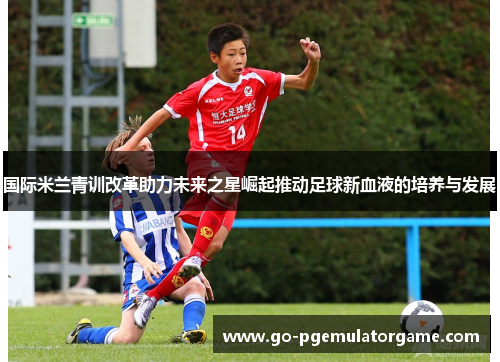 国际米兰青训改革助力未来之星崛起推动足球新血液的培养与发展