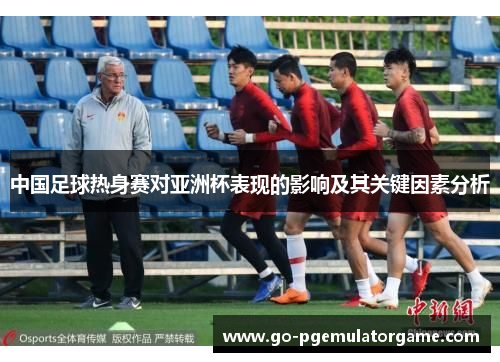 中国足球热身赛对亚洲杯表现的影响及其关键因素分析 中国足球热身赛对亚洲杯表现的影响及其关键因素分析