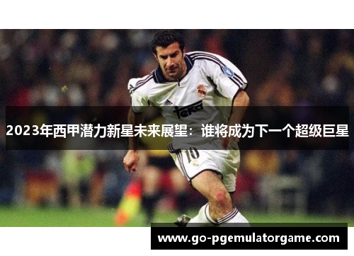 2023年西甲潜力新星未来展望:谁将成为下一个超级巨星 2023年西甲潜力新星未来展望:谁将成为下一个超级巨星