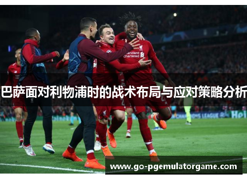 巴萨面对利物浦时的战术布局与应对策略分析