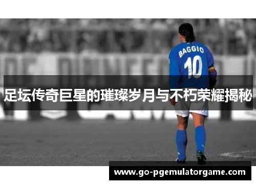 足坛传奇巨星的璀璨岁月与不朽荣耀揭秘 足坛传奇巨星的璀璨岁月与不朽荣耀揭秘