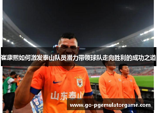 崔康熙如何激发泰山队员潜力带领球队走向胜利的成功之道