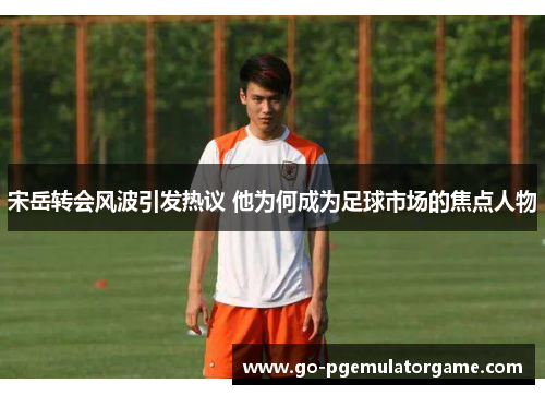 宋岳转会风波引发热议 他为何成为足球市场的焦点人物 宋岳转会风波引发热议 他为何成为足球市场的焦点人物