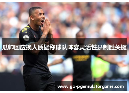 瓜帅回应换人质疑称球队阵容灵活性是制胜关键