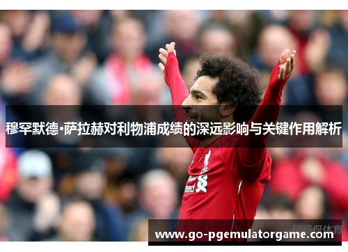 穆罕默德·萨拉赫对利物浦成绩的深远影响与关键作用解析