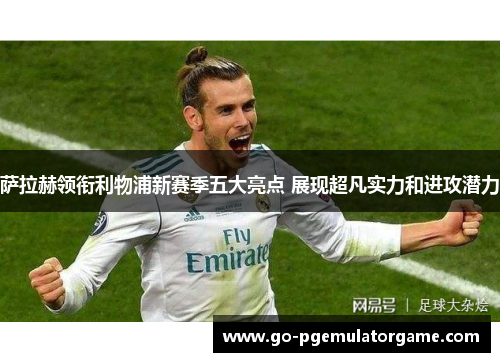 萨拉赫领衔利物浦新赛季五大亮点 展现超凡实力和进攻潜力