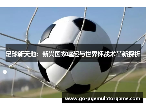 足球新天地:新兴国家崛起与世界杯战术革新探析 足球新天地:新兴国家崛起与世界杯战术革新探析