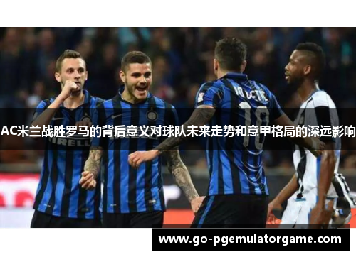 AC米兰战胜罗马的背后意义对球队未来走势和意甲格局的深远影响