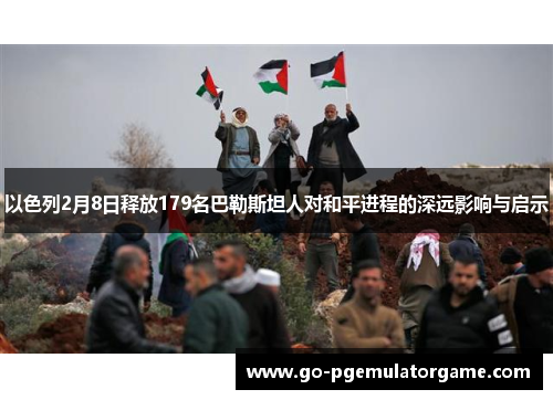 以色列2月8日释放179名巴勒斯坦人对和平进程的深远影响与启示