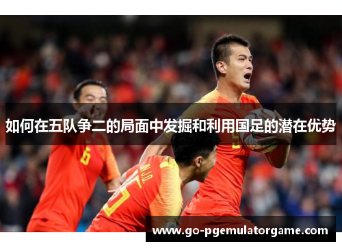 如何在五队争二的局面中发掘和利用国足的潜在优势