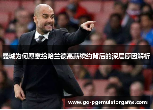 曼城为何愿意给哈兰德高薪续约背后的深层原因解析 曼城为何愿意给哈兰德高薪续约背后的深层原因解析