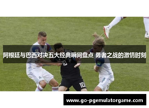 阿根廷与巴西对决五大经典瞬间盘点 勇者之战的激情时刻