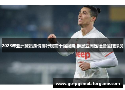 2023年亚洲球员身价排行榜前十强揭晓 谁是亚洲足坛最值钱球员