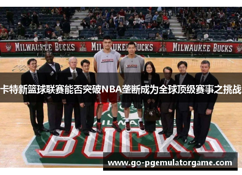 卡特新篮球联赛能否突破NBA垄断成为全球顶级赛事之挑战 卡特新篮球联赛能否突破NBA垄断成为全球顶级赛事之挑战