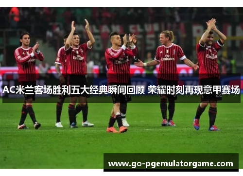 AC米兰客场胜利五大经典瞬间回顾 荣耀时刻再现意甲赛场 AC米兰客场胜利五大经典瞬间回顾 荣耀时刻再现意甲赛场