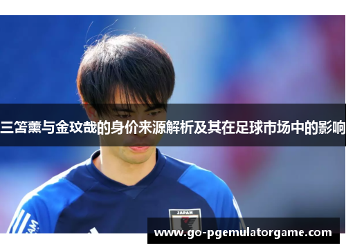 三笘薰与金玟哉的身价来源解析及其在足球市场中的影响 三笘薰与金玟哉的身价来源解析及其在足球市场中的影响