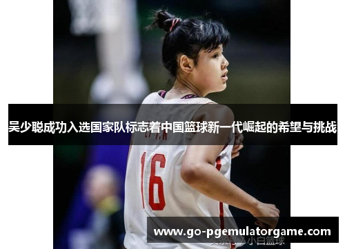 吴少聪成功入选国家队标志着中国篮球新一代崛起的希望与挑战