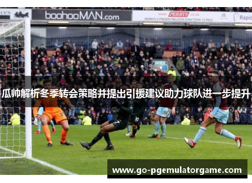 瓜帅解析冬季转会策略并提出引援建议助力球队进一步提升