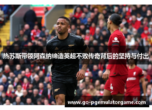 热苏斯带领阿森纳缔造英超不败传奇背后的坚持与付出