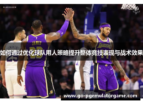 如何通过优化球队用人策略提升整体竞技表现与战术效果