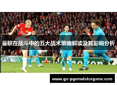 曼联在战斗中的五大战术策略解读及其影响分析 曼联在战斗中的五大战术策略解读及其影响分析