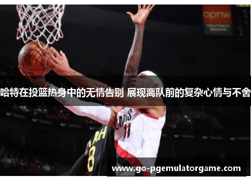 哈特在投篮热身中的无情告别 展现离队前的复杂心情与不舍